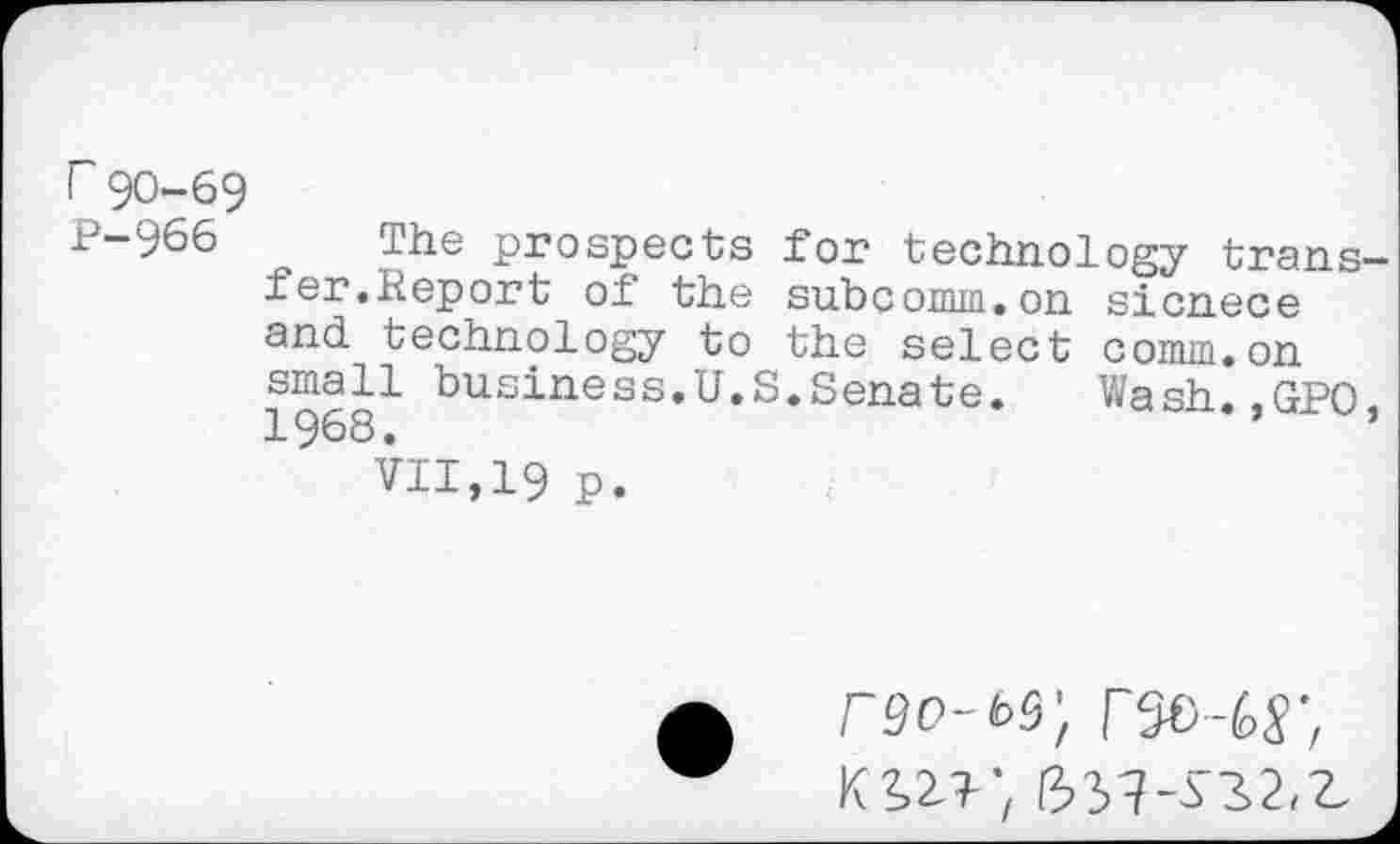 ﻿I 90-69
P-966 The prospects for technology transfer.Report of the subcomm.on sicnece and technology to the select comm.on 19681 business,U,S*Senafce* Wash.,GPO, VII,19 p.
r9o-t>9',